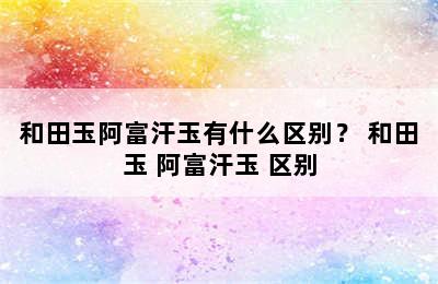 和田玉阿富汗玉有什么区别？ 和田玉 阿富汗玉 区别